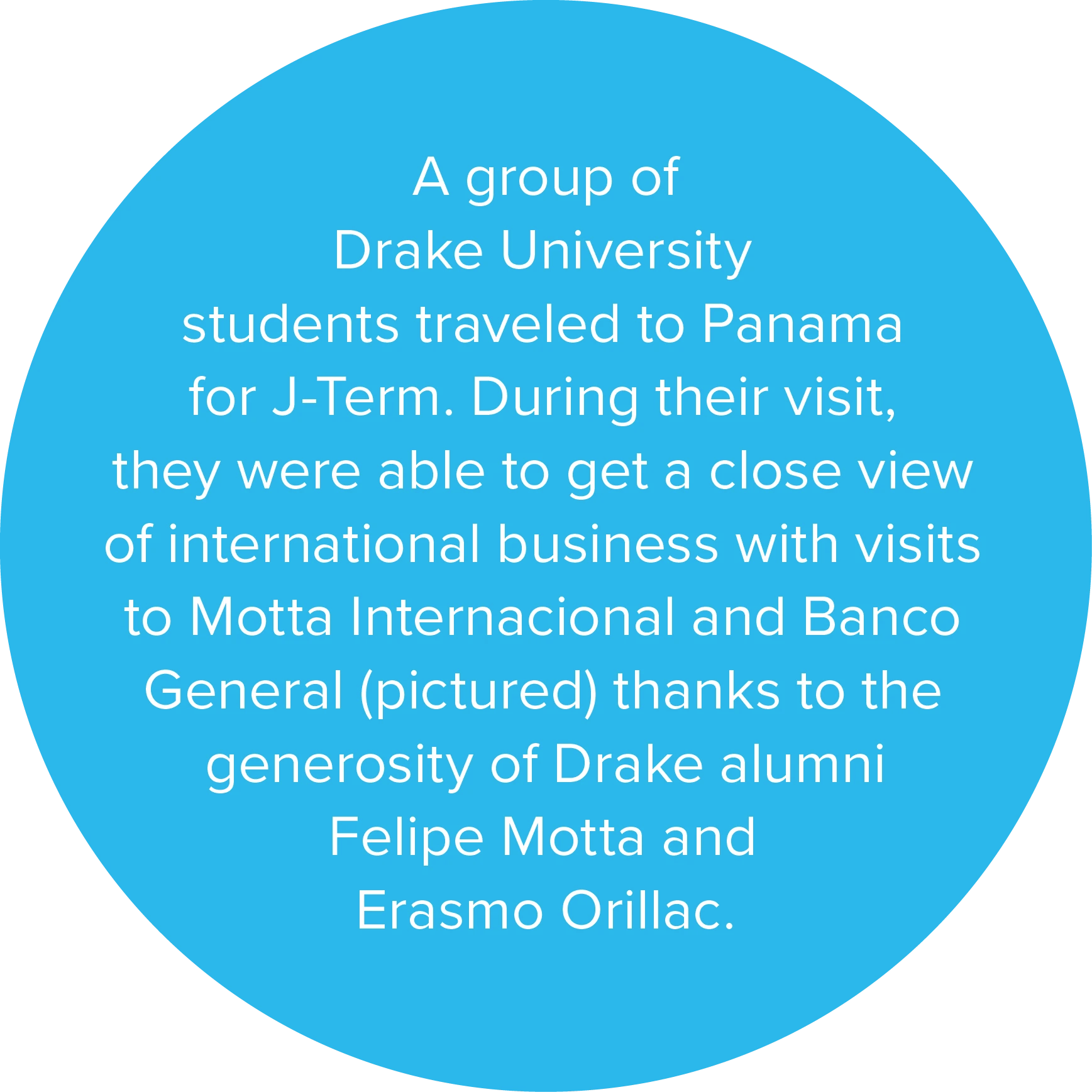 A group of Drake University students traveled to Panama for J-Term. During their visit, they were able to get a close view of international business with visits to Motta Internacional and Banco General (pictured) thanks to the generosity of Drake alumni Felipe Motta and Erasmo Orillac.