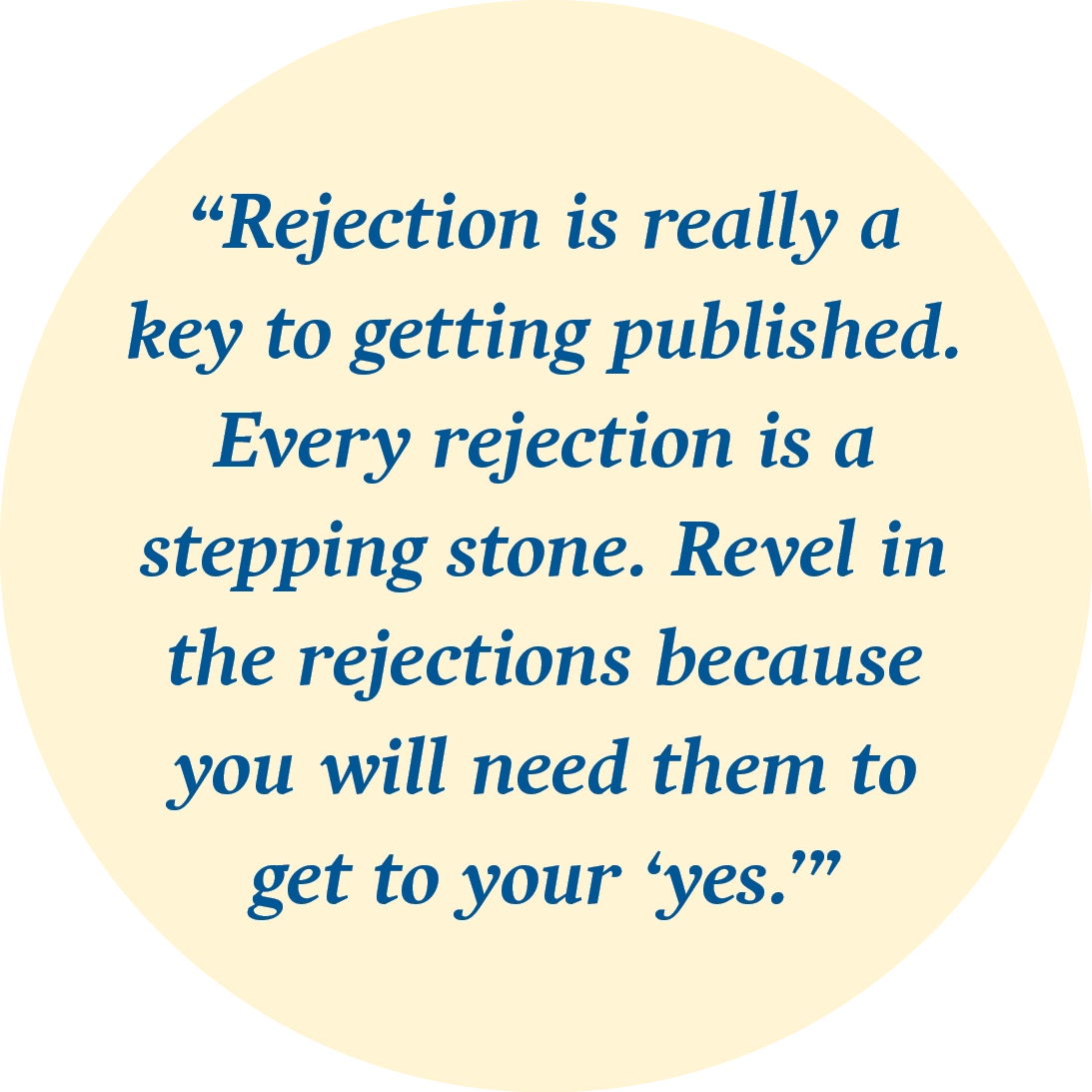 “Rejection is really a key to getting published. Every rejection is a stepping stone. Revel in the rejections because you will need them to get to your ‘yes.’”